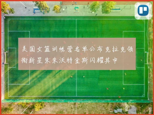 美国女篮训练营名单公布克拉克领衔新星朱朱沃特金斯闪耀其中