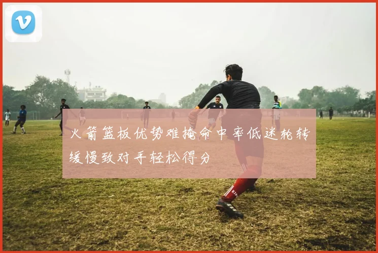 火箭篮板优势难掩命中率低迷轮转缓慢致对手轻松得分
