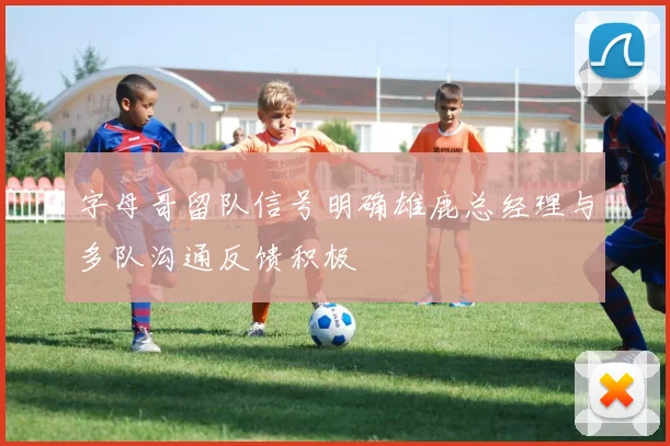 字母哥留队信号明确雄鹿总经理与多队沟通反馈积极