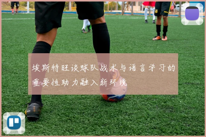埃斯特旺谈球队战术与语言学习的重要性助力融入新环境