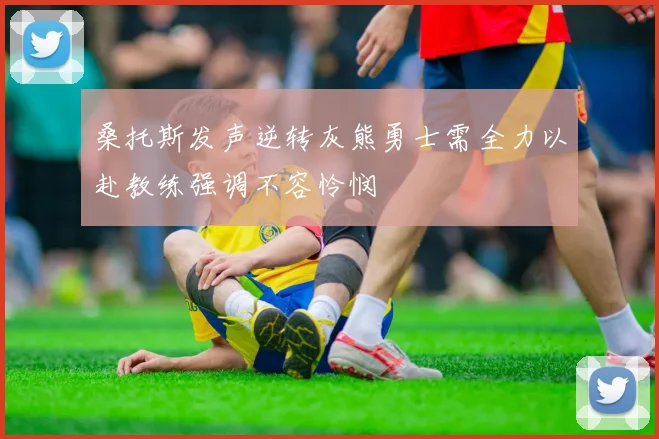 桑托斯发声逆转灰熊勇士需全力以赴教练强调不容怜悯