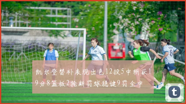 凯尔登替补表现出色12投5中斩获19分8篮板2抢断罚球稳健9罚全中