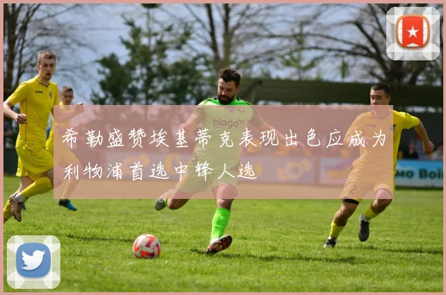 希勒盛赞埃基蒂克表现出色应成为利物浦首选中锋人选