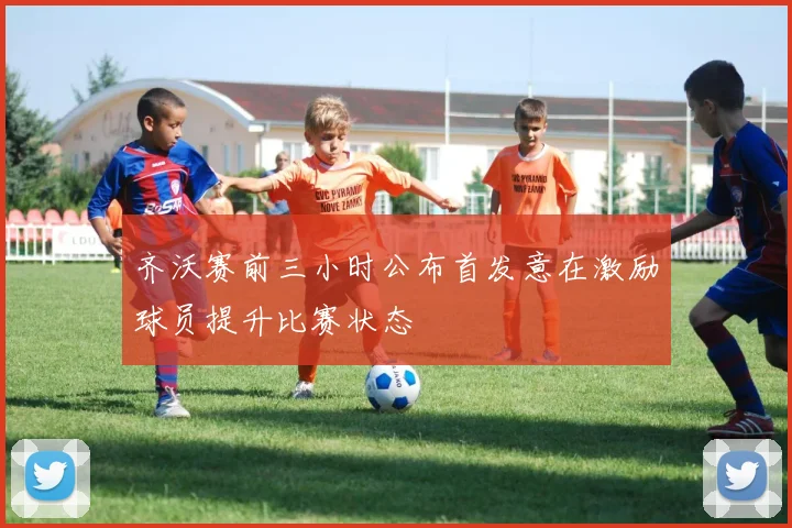 齐沃赛前三小时公布首发意在激励球员提升比赛状态