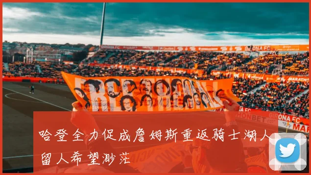 哈登全力促成詹姆斯重返骑士湖人留人希望渺茫