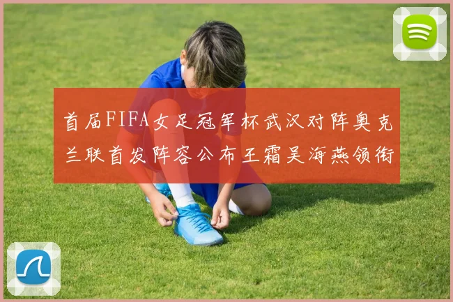 首届FIFA女足冠军杯武汉对阵奥克兰联首发阵容公布王霜吴海燕领衔出战