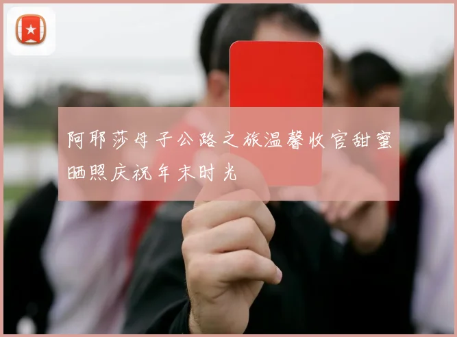阿耶莎母子公路之旅温馨收官甜蜜晒照庆祝年末时光