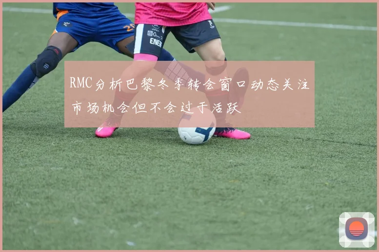 RMC分析巴黎冬季转会窗口动态关注市场机会但不会过于活跃