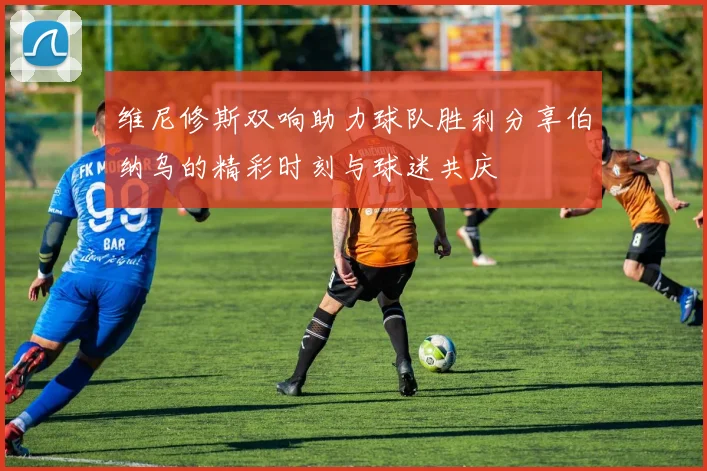 维尼修斯双响助力球队胜利分享伯纳乌的精彩时刻与球迷共庆