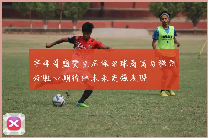 字母哥盛赞克尼佩尔球商高与强烈好胜心期待他未来更强表现