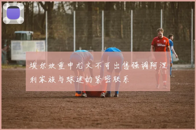 埃尔坎重申尤文不可出售强调阿涅利家族与球迷的紧密联系