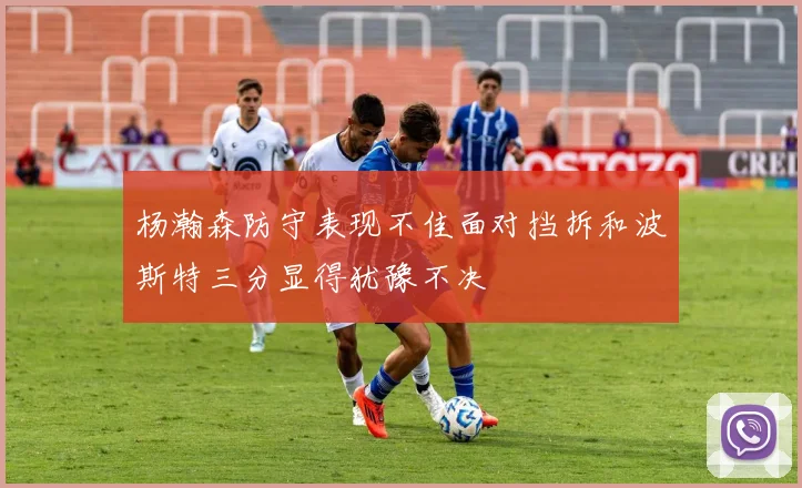 杨瀚森防守表现不佳面对挡拆和波斯特三分显得犹豫不决