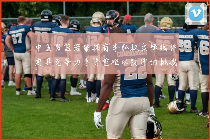 中国男篮若能拥有李弘权式锋线将更具竞争力李贤重难以防守的挑战