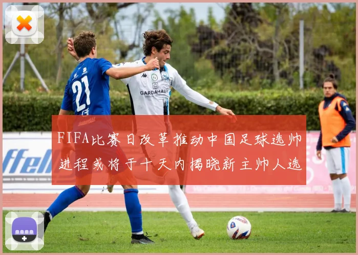 FIFA比赛日改革推动中国足球选帅进程或将于十天内揭晓新主帅人选