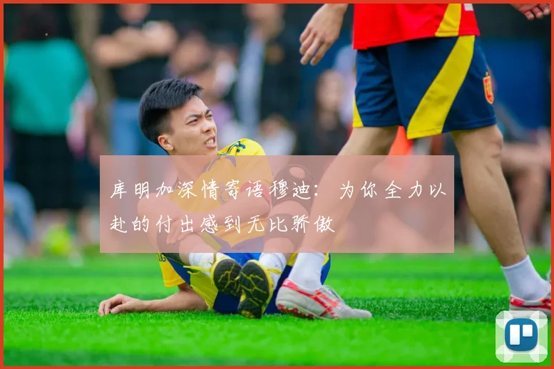 库明加深情寄语穆迪：为你全力以赴的付出感到无比骄傲
