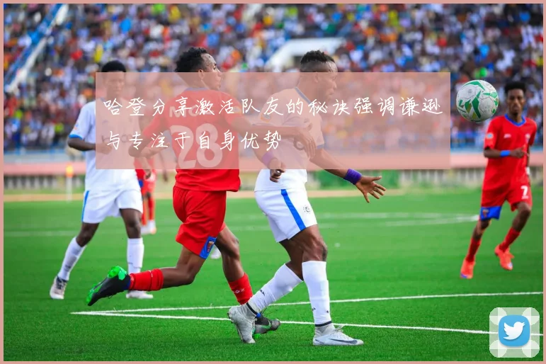 哈登分享激活队友的秘诀强调谦逊与专注于自身优势