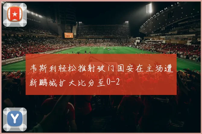 韦斯利轻松推射破门国安在主场遭新鹏城扩大比分至0-2