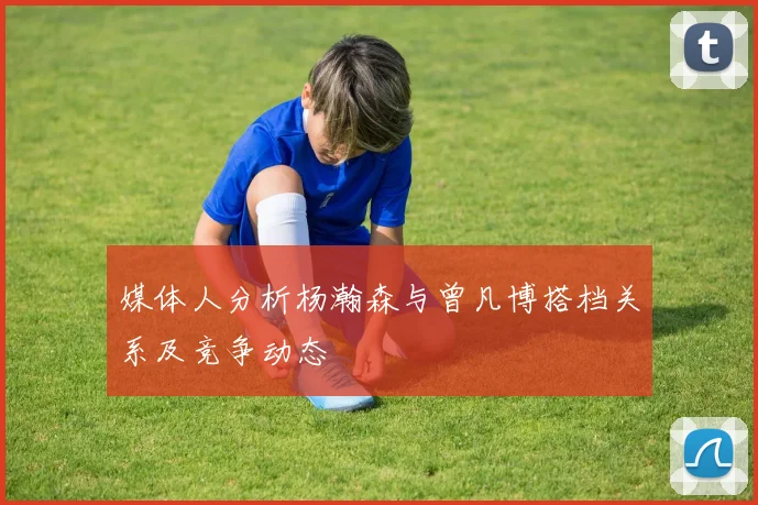 媒体人分析杨瀚森与曾凡博搭档关系及竞争动态