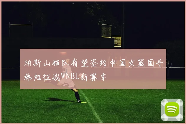 珀斯山猫队有望签约中国女篮国手韩旭征战WNBL新赛季