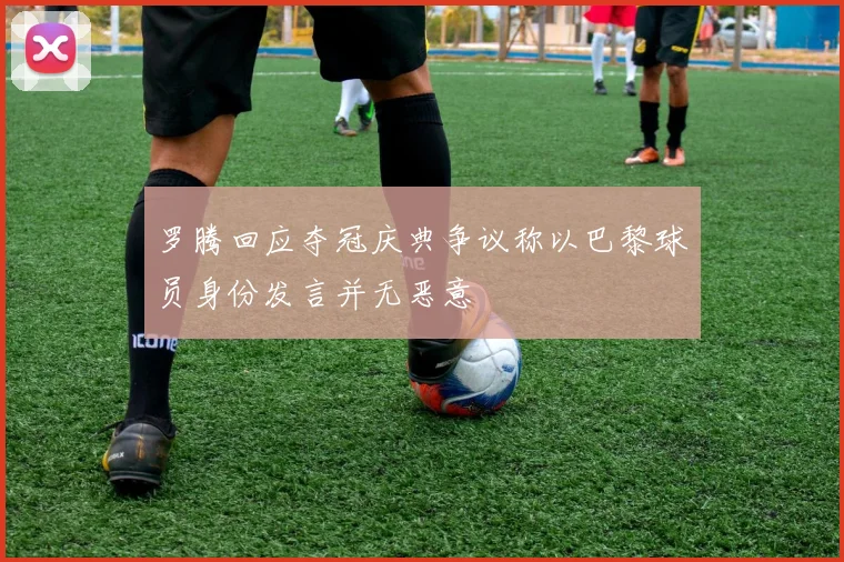 罗腾回应夺冠庆典争议称以巴黎球员身份发言并无恶意