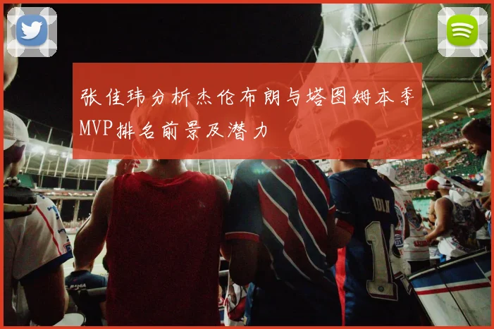 张佳玮分析杰伦布朗与塔图姆本季MVP排名前景及潜力