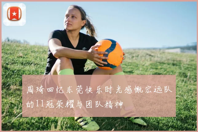周琦回忆东莞快乐时光感慨宏远队的11冠荣耀与团队精神