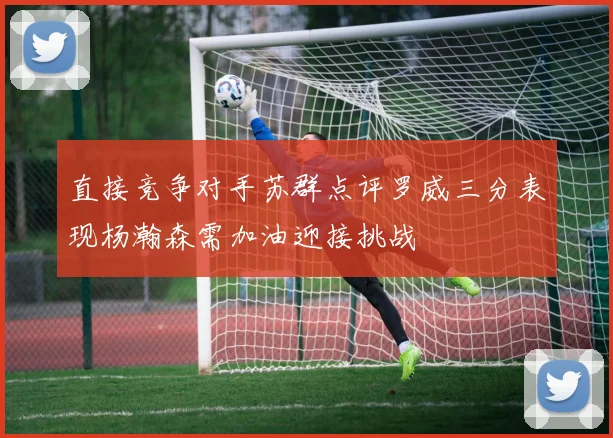直接竞争对手苏群点评罗威三分表现杨瀚森需加油迎接挑战