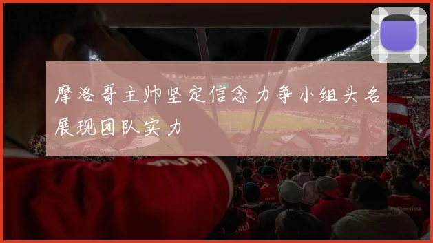 摩洛哥主帅坚定信念力争小组头名展现团队实力