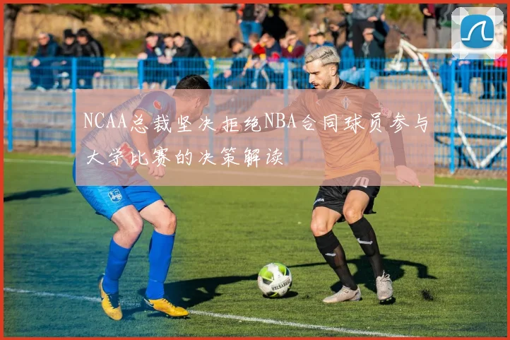 NCAA总裁坚决拒绝NBA合同球员参与大学比赛的决策解读