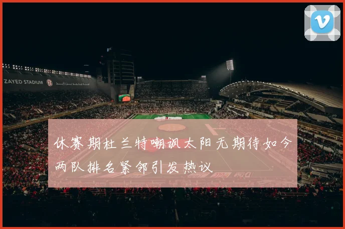 休赛期杜兰特嘲讽太阳无期待如今两队排名紧邻引发热议