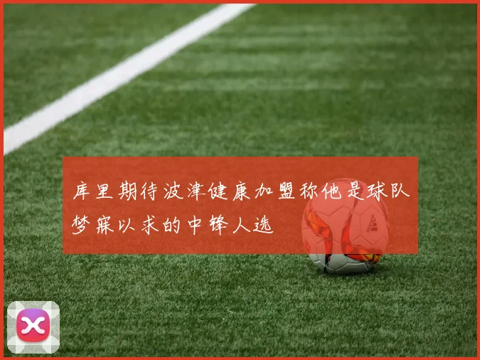 库里期待波津健康加盟称他是球队梦寐以求的中锋人选