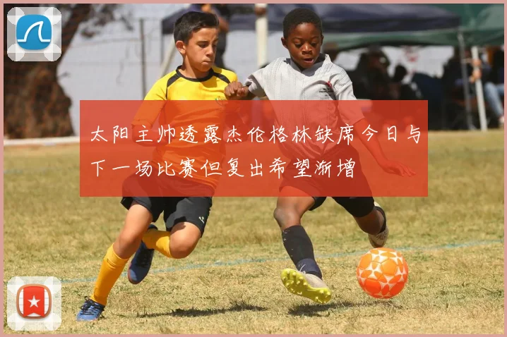 太阳主帅透露杰伦格林缺席今日与下一场比赛但复出希望渐增