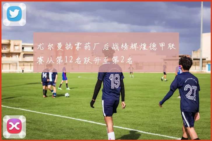 尤尔曼执掌药厂后战绩辉煌德甲联赛从第12名跃升至第2名