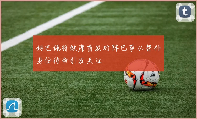 姆巴佩将缺席首发对阵巴萨以替补身份待命引发关注