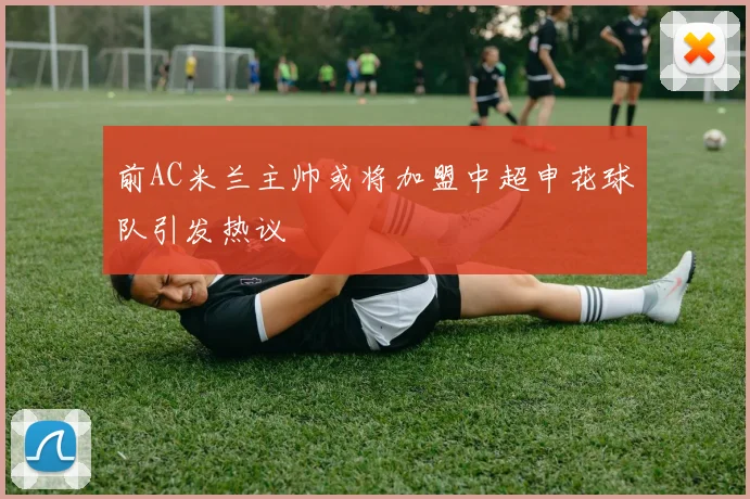 前AC米兰主帅或将加盟中超申花球队引发热议