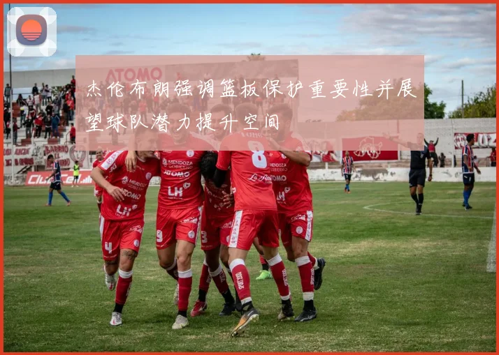 杰伦布朗强调篮板保护重要性并展望球队潜力提升空间
