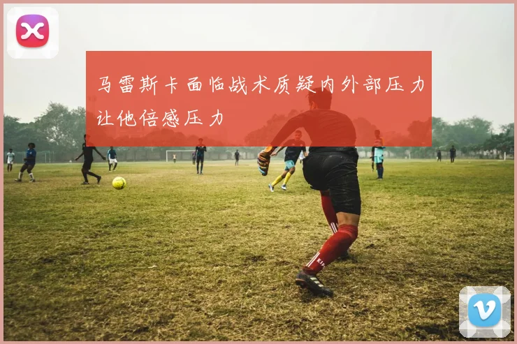 马雷斯卡面临战术质疑内外部压力让他倍感压力