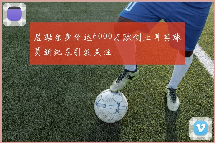 居勒尔身价达6000万欧创土耳其球员新纪录引发关注
