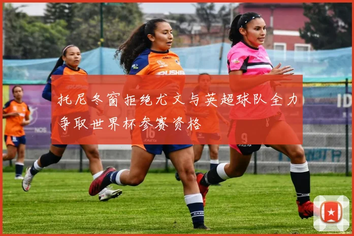 托尼冬窗拒绝尤文与英超球队全力争取世界杯参赛资格