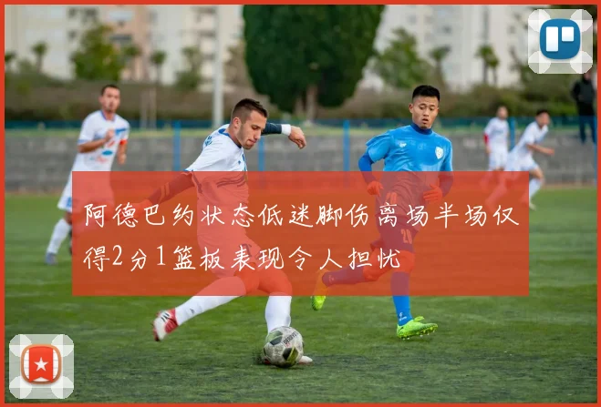 阿德巴约状态低迷脚伤离场半场仅得2分1篮板表现令人担忧