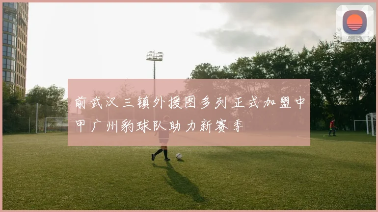 前武汉三镇外援图多列正式加盟中甲广州豹球队助力新赛季