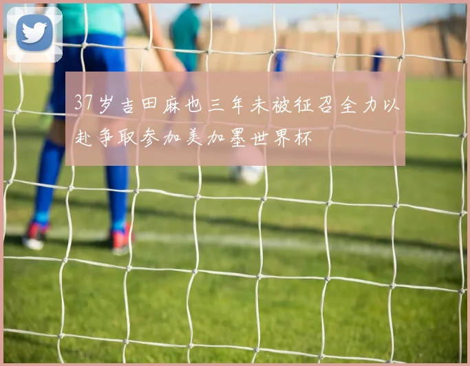 37岁吉田麻也三年未被征召全力以赴争取参加美加墨世界杯