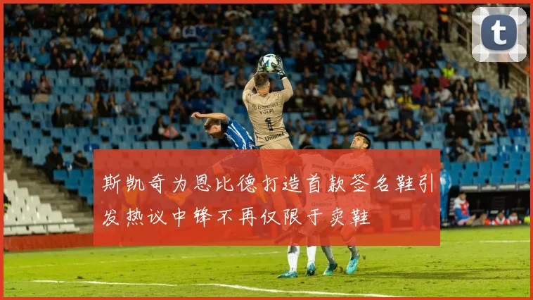 斯凯奇为恩比德打造首款签名鞋引发热议中锋不再仅限于卖鞋