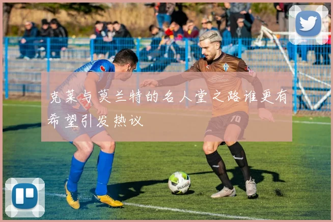 克莱与莫兰特的名人堂之路谁更有希望引发热议