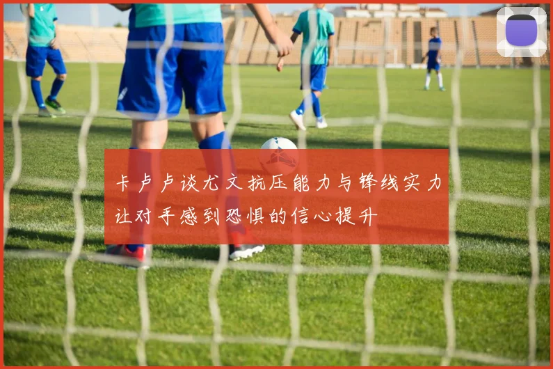 卡卢卢谈尤文抗压能力与锋线实力让对手感到恐惧的信心提升