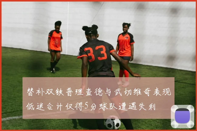 替补双铁普理查德与武切维奇表现低迷合计仅得5分球队遭遇失利