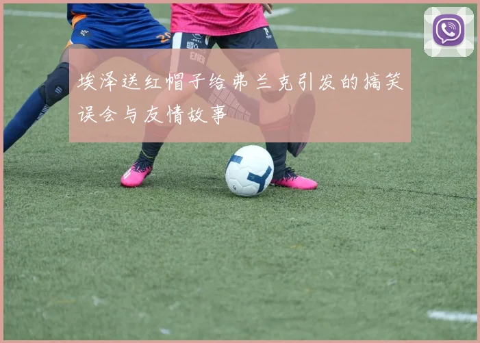 埃泽送红帽子给弗兰克引发的搞笑误会与友情故事